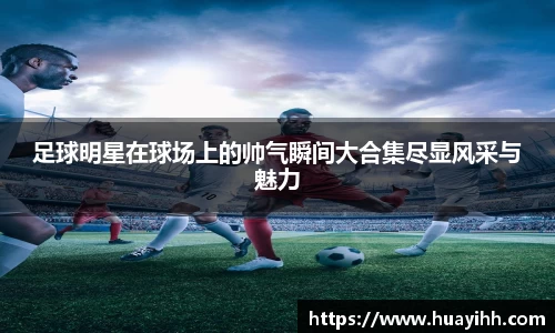 足球明星在球场上的帅气瞬间大合集尽显风采与魅力